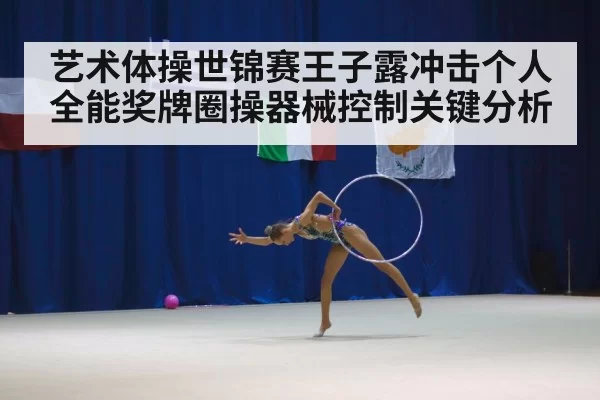 艺术体操世锦赛王子露冲击个人全能奖牌圈操器械控制关键分析